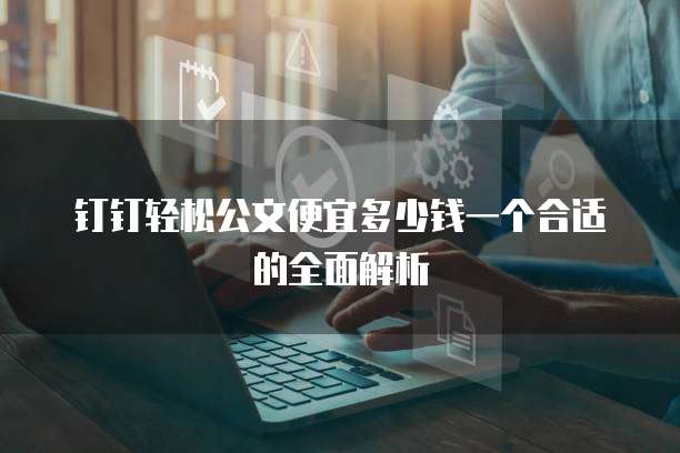 钉钉轻松公文便宜多少钱一个合适的全面解析