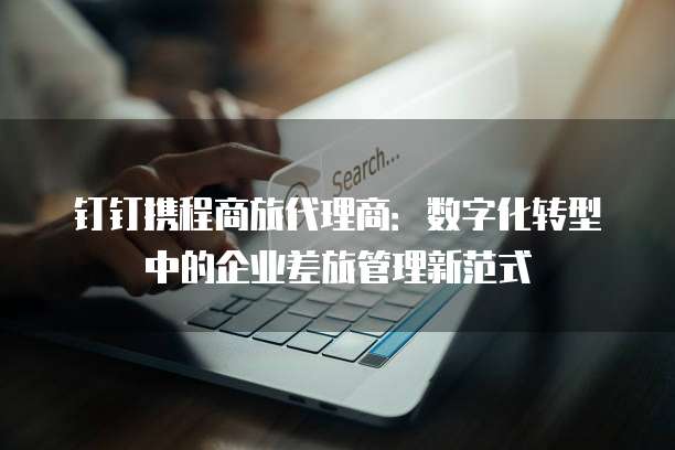 钉钉携程商旅代理商:数字化转型中的企业差旅管理新范式