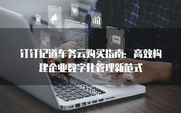 钉钉记道车务云购买指南:高效构建企业数字化管理新范式