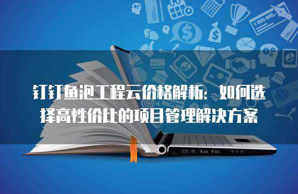 钉钉鱼泡工程云价格解析:如何选择高性价比的项目管理解决方案