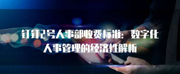 钉钉2号人事部收费标准：数字化人事管理的经济性解析