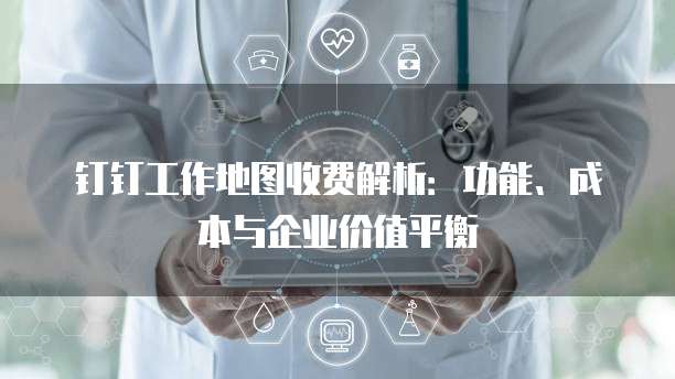钉钉工作地图收费解析:功能、成本与企业价值平衡