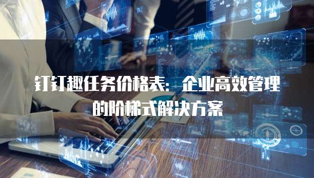 钉钉趣任务价格表：企业高效管理的阶梯式解决方案
