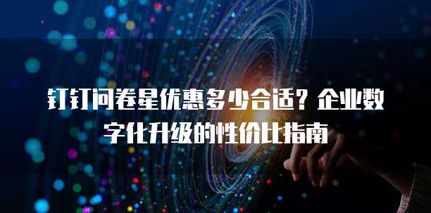 钉钉问卷星优惠多少合适？企业数字化升级的性价比指南