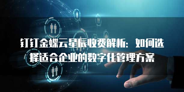 钉钉金蝶云星辰收费解析:如何选择适合企业的数字化管理方案