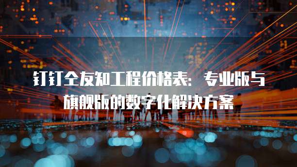 钉钉仝友知工程价格表:专业版与旗舰版的数字化解决方案