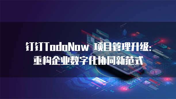 钉钉TodoNow 项目管理升级:重构企业数字化协同新范式