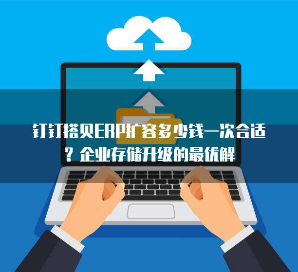 钉钉搭贝ERP扩容多少钱一次合适？企业存储升级的最优解