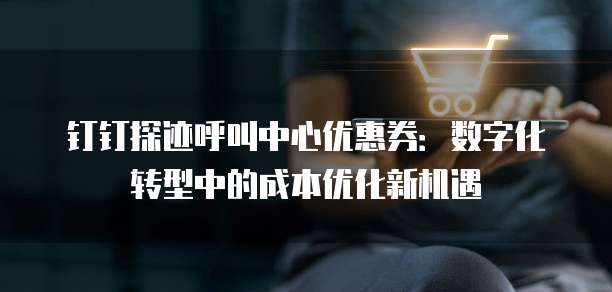 钉钉探迹呼叫中心优惠券:数字化转型中的成本优化新机遇