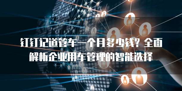 钉钉记道管车一个月多少钱?全面解析企业用车管理的智能选择