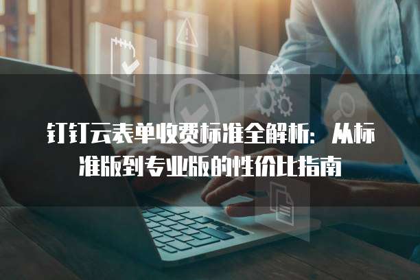 钉钉云表单收费标准全解析：从标准版到专业版的性价比指南