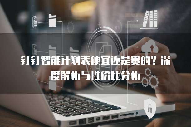 钉钉智能计划表便宜还是贵的?深度解析与性价比分析