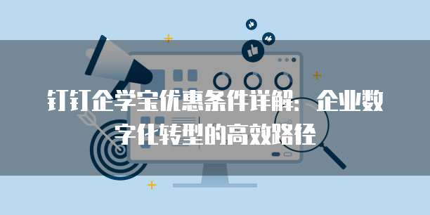 钉钉企学宝优惠条件详解:企业数字化转型的高效路径