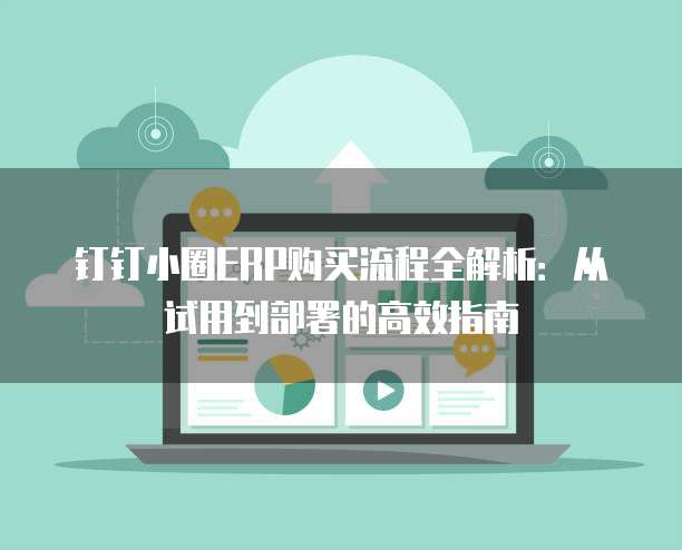 钉钉小圈ERP购买流程全解析：从试用到部署的高效指南