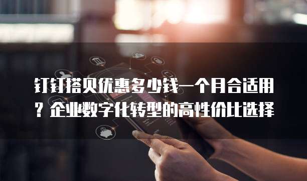 钉钉搭贝优惠多少钱一个月合适用?企业数字化转型的高性价比选择