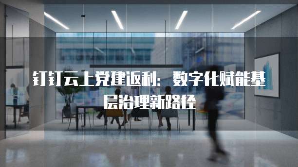 钉钉云上党建返利:数字化赋能基层治理新路径