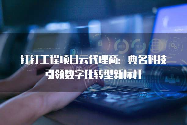 钉钉工程项目云代理商：典名科技引领数字化转型新标杆