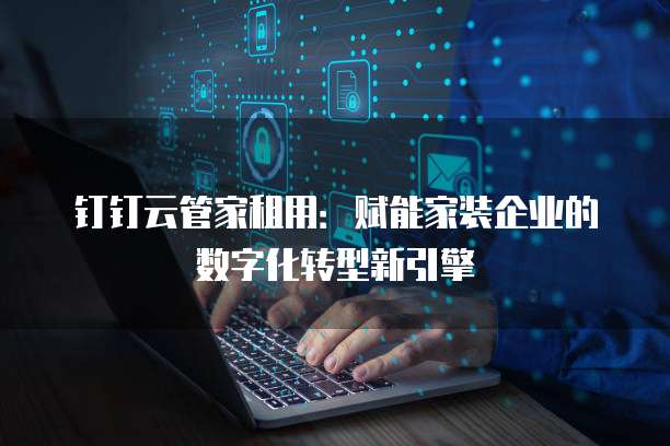 钉钉云管家租用:赋能家装企业的数字化转型新引擎