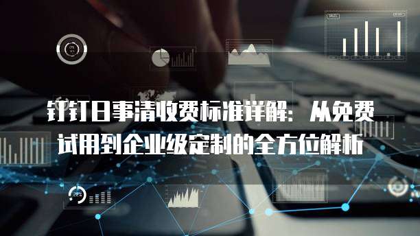 钉钉日事清收费标准详解:从免费试用到企业级定制的全方位解析