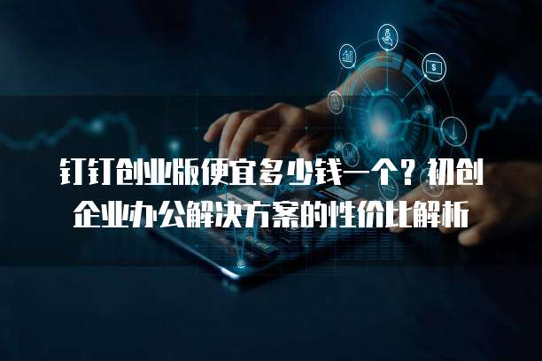 钉钉创业版便宜多少钱一个?初创企业办公解决方案的性价比解析