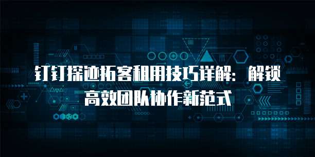 钉钉探迹拓客租用技巧详解:解锁高效团队协作新范式