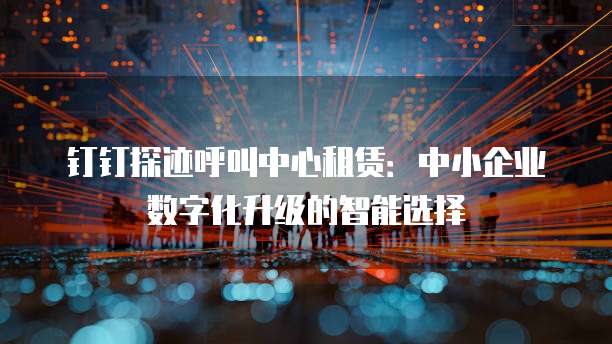 钉钉探迹呼叫中心租赁：中小企业数字化升级的智能选择