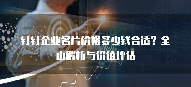 钉钉企业名片价格多少钱合适?全面解析与价值评估