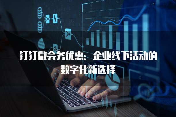钉钉微会务优惠：企业线下活动的数字化新选择