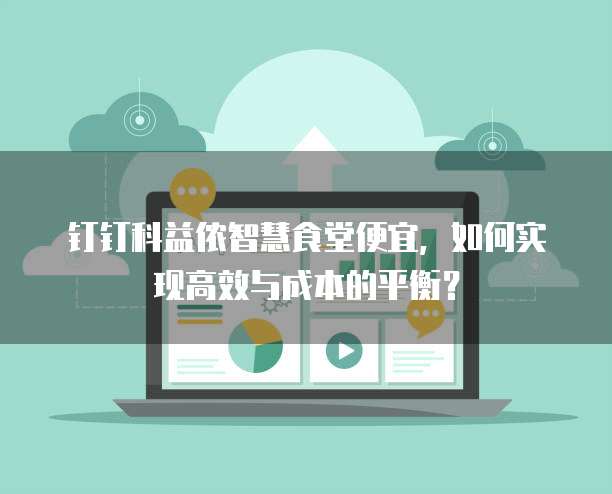 钉钉科益侬智慧食堂便宜,如何实现高效与成本的平衡?