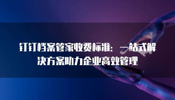 钉钉档案管家收费标准:一站式解决方案助力企业高效管理