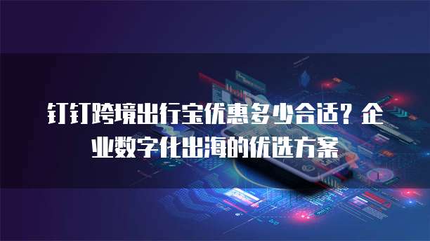 钉钉跨境出行宝优惠多少合适?企业数字化出海的优选方案