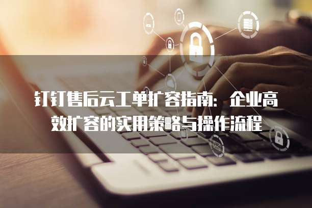 钉钉售后云工单扩容指南:企业高效扩容的实用策略与操作流程