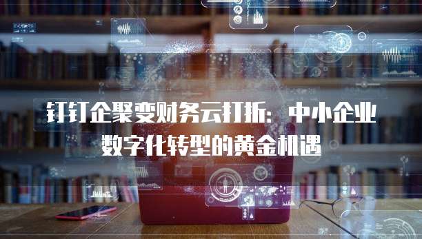 钉钉企聚变财务云打折:中小企业数字化转型的黄金机遇
