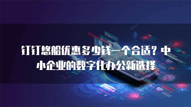钉钉悠船优惠多少钱一个合适?中小企业的数字化办公新选择