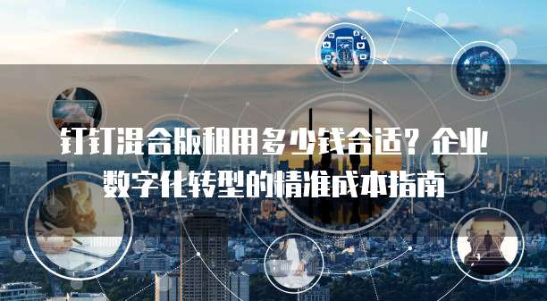 钉钉混合版租用多少钱合适?企业数字化转型的精准成本指南