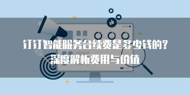 钉钉智能服务台续费是多少钱的?深度解析费用与价值