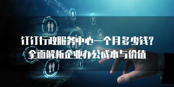 钉钉行政服务中心一个月多少钱?全面解析企业办公成本与价值