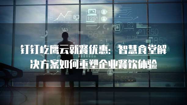 钉钉屹鹰云就餐优惠:智慧食堂解决方案如何重塑企业餐饮体验