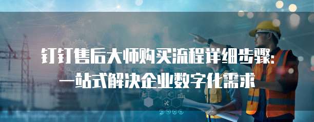 钉钉售后大师购买流程详细步骤:一站式解决企业数字化需求