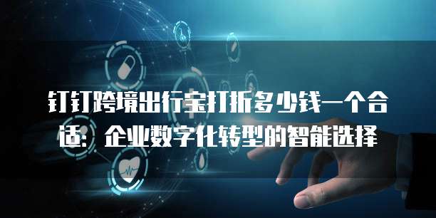 钉钉跨境出行宝打折多少钱一个合适:企业数字化转型的智能选择