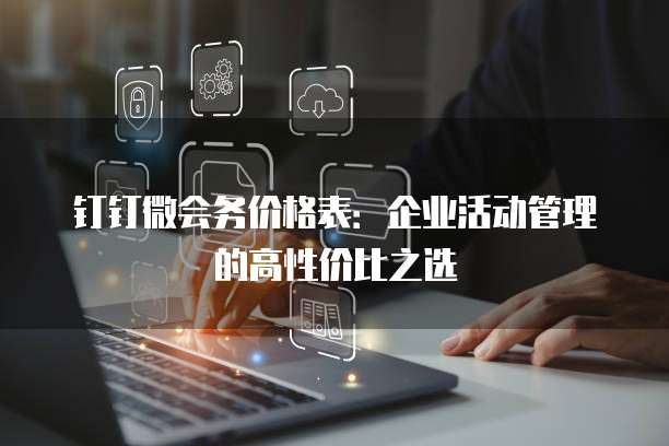 钉钉微会务价格表:企业活动管理的高性价比之选