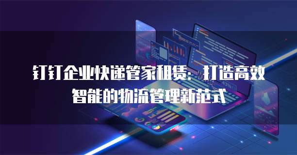 钉钉企业快递管家租赁:打造高效智能的物流管理新范式