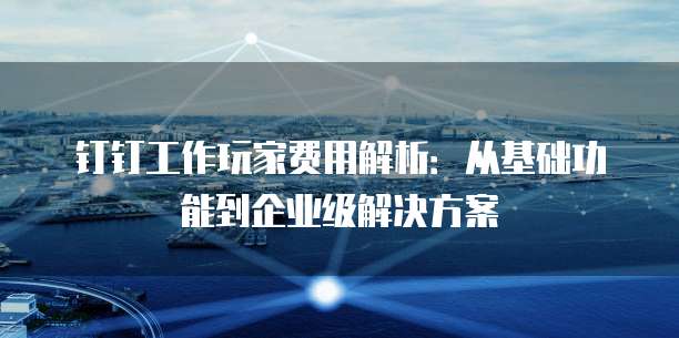钉钉工作玩家费用解析：从基础功能到企业级解决方案