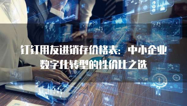 钉钉用友进销存价格表：中小企业数字化转型的性价比之选