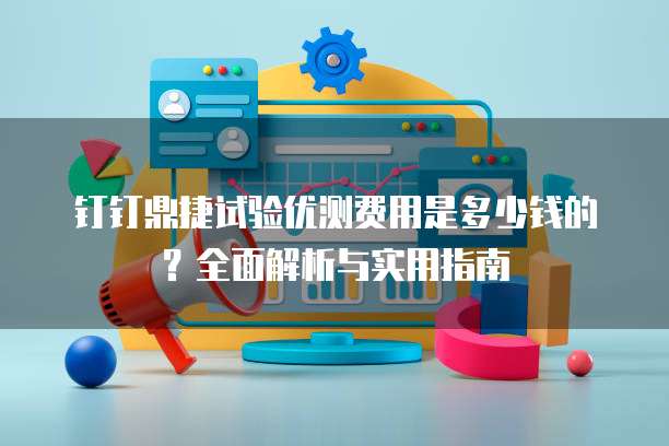 钉钉鼎捷试验优测费用是多少钱的?全面解析与实用指南