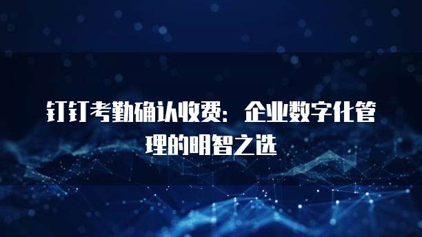 钉钉考勤确认收费:企业数字化管理的明智之选