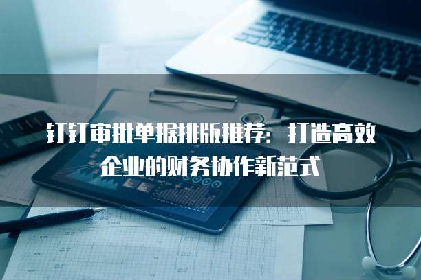 钉钉审批单据排版推荐:打造高效企业的财务协作新范式