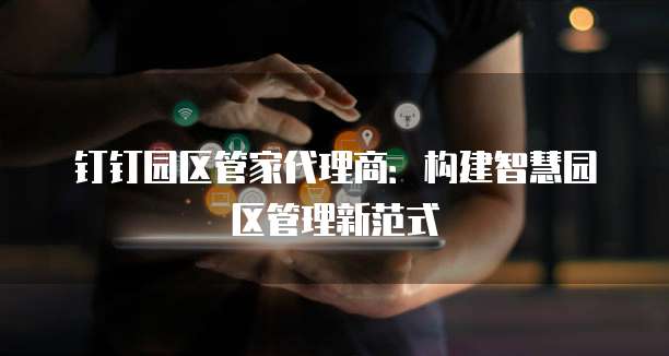钉钉园区管家代理商:构建智慧园区管理新范式
