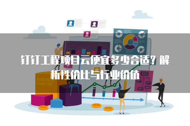钉钉工程项目云便宜多少合适?解析性价比与行业价值