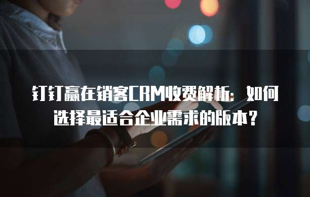 钉钉赢在销客CRM收费解析:如何选择最适合企业需求的版本?